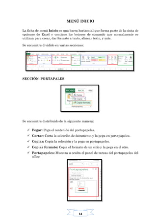 14
MENÚ INICIO
La ficha de menú Inicio es una barra horizontal que forma parte de la cinta de
opciones de Excel y contiene los botones de comando que normalmente se
utilizan para crear, dar formato a texto, alinear texto, y más.
Se encuentra dividido en varias secciones:
SECCIÓN: PORTAPALES
Se encuentra distribuido de la siguiente manera:
 Pegar: Pega el contenido del portapapeles.
 Cortar: Corta la selección de documento y la pega en portapapeles.
 Copiar: Copia la selección y la pega en portapapeles.
 Copiar formato: Copia el formato de un sitio y la pega en el otro.
 Portapapeles: Muestra u oculta el panel de tareas del portapapeles del
office
 