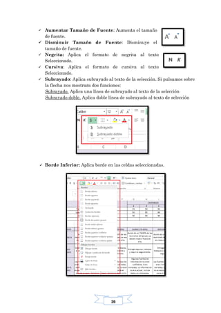 16
 Aumentar Tamaño de Fuente: Aumenta el tamaño
de fuente.
 Disminuir Tamaño de Fuente: Disminuye el
tamaño de fuente.
 Negrita: Aplica el formato de negrita al texto
Seleccionado.
 Cursiva: Aplica el formato de cursiva al texto
Seleccionado.
 Subrayado: Aplica subrayado al texto de la selección. Si pulsamos sobre
la flecha nos mostrara dos funciones:
Subrayado. Aplica una línea de subrayado al texto de la selección
Subrayado doble. Aplica doble línea de subrayado al texto de selección
 Borde Inferior: Aplica borde en las celdas seleccionadas.
 