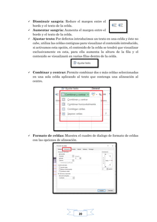 20
 Disminuir sangría: Reduce el margen entre el
bordo y el texto de la celda.
 Aumentar sangría: Aumenta el margen entre el
bordo y el texto de la celda.
 Ajustar texto: Por defectos introducimos un texto en una celda y éste no
cabe, utiliza las celdas contiguas para visualizar el contenido introducido,
si activamos esta opción, el contenido de la celda se tendrá que visualizar
exclusivamente en esta, para ella aumenta la altura de la fila y el
contenido se visualizará en varias filas dentro de la celda.
 Combinar y centrar: Permite combinar dos o más celdas seleccionadas
en una sola celda aplicando al texto que contenga una alineación al
centro.
 Formato de celdas: Muestra el cuadro de dialogo de formato de celdas
con las opciones de alineación.
 