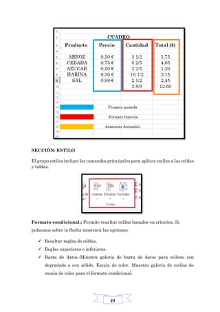 23
SECCIÓN: ESTILO
El grupo estilos incluye los comandos principales para aplicar estilos a las celdas
y tablas.
Formato condicional.: Permite resaltar celdas basados en criterios. Si
pulsamos sobre la flecha mostrará las opciones:
 Resaltar reglas de celdas.
 Reglas superiores e inferiores.
 Barra de datos.-Muestra galería de barra de datos para relleno con
degradado o con sólido. Escala de color. Muestra galería de estilos de
escala de color para el formato condicional.
 