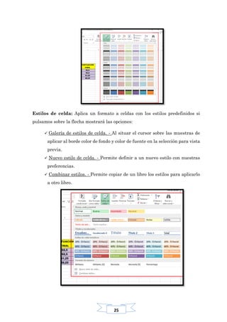 25
Estilos de celda: Aplica un formato a celdas con los estilos predefinidos si
pulsamos sobre la flecha mostrará las opciones:
 Galería de estilos de celda. - Al situar el cursor sobre las muestras de
aplicar al borde color de fondo y color de fuente en la selección para vista
previa.
 Nuevo estilo de celda. - Permite definir a un nuevo estilo con nuestras
preferencias.
 Combinar estilos. - Permite copiar de un libro los estilos para aplicarlo
a otro libro.
 