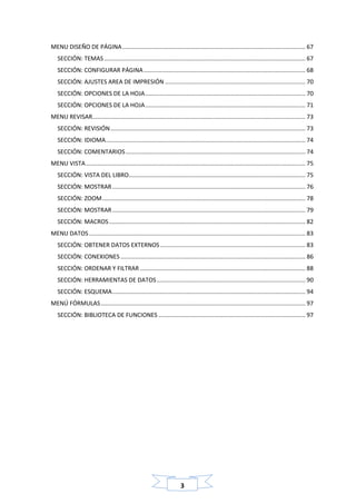 3
MENU DISEÑO DE PÁGINA............................................................................................................... 67
SECCIÓN: TEMAS.......................................................................................................................... 67
SECCIÓN: CONFIGURAR PÁGINA.................................................................................................. 68
SECCIÓN: AJUSTES AREA DE IMPRESIÓN ..................................................................................... 70
SECCIÓN: OPCIONES DE LA HOJA................................................................................................. 70
SECCIÓN: OPCIONES DE LA HOJA................................................................................................. 71
MENU REVISAR................................................................................................................................. 73
SECCIÓN: REVISIÓN...................................................................................................................... 73
SECCIÓN: IDIOMA......................................................................................................................... 74
SECCIÓN: COMENTARIOS............................................................................................................. 74
MENU VISTA..................................................................................................................................... 75
SECCIÓN: VISTA DEL LIBRO........................................................................................................... 75
SECCIÓN: MOSTRAR..................................................................................................................... 76
SECCIÓN: ZOOM........................................................................................................................... 78
SECCIÓN: MOSTRAR..................................................................................................................... 79
SECCIÓN: MACROS....................................................................................................................... 82
MENU DATOS................................................................................................................................... 83
SECCIÓN: OBTENER DATOS EXTERNOS........................................................................................ 83
SECCIÓN: CONEXIONES................................................................................................................ 86
SECCIÓN: ORDENAR Y FILTRAR .................................................................................................... 88
SECCIÓN: HERRAMIENTAS DE DATOS.......................................................................................... 90
SECCIÓN: ESQUEMA..................................................................................................................... 94
MENÚ FÓRMULAS............................................................................................................................ 97
SECCIÓN: BIBLIOTECA DE FUNCIONES ......................................................................................... 97
 