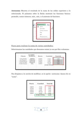 33
Autosuma: Muestra el resultado de la suma de las celdas superiores a la
seleccionada. Si pulsamos sobre la flecha mostrará las funciones básicas:
promedio, contar números, máx., min, o el asistente de funciones.
Pasos para realizar la suma de varias cantidades:
Seleccionamos las cantidades que deseamos sumar ya sea por fila o columnas.
Nos dirigimos a la sección de modificar, en la opción –autosuma- damos clic en
“suma”.
 