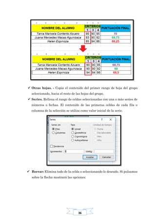 36
 Otras hojas. - Copia el contenido del primer rango de hoja del grupo
seleccionado, hacia el resto de las hojas del grupo.
 Series. Rellena el rango de celdas seleccionadas con una o más series de
números o fechas. El contenido de las primeras celdas de cada fila o
columna de la selección se utiliza como valor inicial de la serie.
 Borrar: Elimina todo de la celda o seleccionando lo deseado. Si pulsamos
sobre la flecha mostrará las opciones:
 