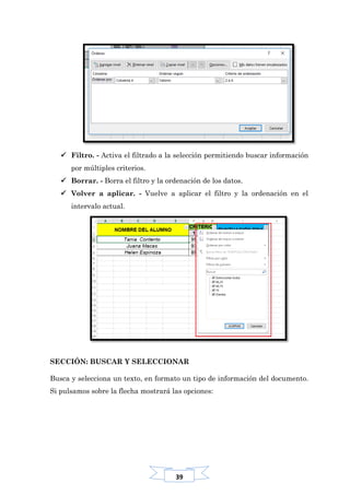 39
 Filtro. - Activa el filtrado a la selección permitiendo buscar información
por múltiples criterios.
 Borrar. - Borra el filtro y la ordenación de los datos.
 Volver a aplicar. - Vuelve a aplicar el filtro y la ordenación en el
intervalo actual.
SECCIÓN: BUSCAR Y SELECCIONAR
Busca y selecciona un texto, en formato un tipo de información del documento.
Si pulsamos sobre la flecha mostrará las opciones:
 