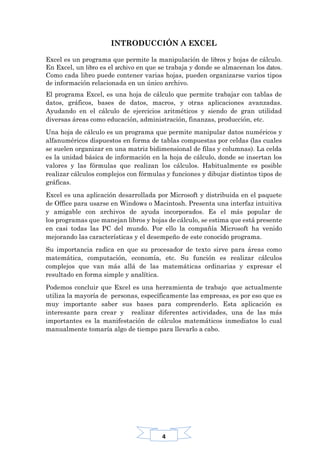4
INTRODUCCIÓN A EXCEL
Excel es un programa que permite la manipulación de libros y hojas de cálculo.
En Excel, un libro es el archivo en que se trabaja y donde se almacenan los datos.
Como cada libro puede contener varias hojas, pueden organizarse varios tipos
de información relacionada en un único archivo.
El programa Excel, es una hoja de cálculo que permite trabajar con tablas de
datos, gráficos, bases de datos, macros, y otras aplicaciones avanzadas.
Ayudando en el cálculo de ejercicios aritméticos y siendo de gran utilidad
diversas áreas como educación, administración, finanzas, producción, etc.
Una hoja de cálculo es un programa que permite manipular datos numéricos y
alfanuméricos dispuestos en forma de tablas compuestas por celdas (las cuales
se suelen organizar en una matriz bidimensional de filas y columnas). La celda
es la unidad básica de información en la hoja de cálculo, donde se insertan los
valores y las fórmulas que realizan los cálculos. Habitualmente es posible
realizar cálculos complejos con fórmulas y funciones y dibujar distintos tipos de
gráficas.
Excel es una aplicación desarrollada por Microsoft y distribuida en el paquete
de Office para usarse en Windows o Macintosh. Presenta una interfaz intuitiva
y amigable con archivos de ayuda incorporados. Es el más popular de
los programas que manejan libros y hojas de cálculo, se estima que está presente
en casi todas las PC del mundo. Por ello la compañía Microsoft ha venido
mejorando las características y el desempeño de este conocido programa.
Su importancia radica en que su procesador de texto sirve para áreas como
matemática, computación, economía, etc. Su función es realizar cálculos
complejos que van más allá de las matemáticas ordinarias y expresar el
resultado en forma simple y analítica.
Podemos concluir que Excel es una herramienta de trabajo que actualmente
utiliza la mayoría de personas, específicamente las empresas, es por eso que es
muy importante saber sus bases para comprenderlo. Esta aplicación es
interesante para crear y realizar diferentes actividades, una de las más
importantes es la manifestación de cálculos matemáticos inmediatos lo cual
manualmente tomaría algo de tiempo para llevarlo a cabo.
 
