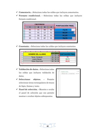 42
 Comentario. - Selecciona todas las celdas que incluyen comentarios.
 Formato condicional. - Selecciona todas las celdas que incluyen
formato condicional.
 Constante. - Selecciona todas las celdas que incluyen constantes.
 Validación de datos. - Selecciona todas
las celdas que incluyen validación de
datos.
 Seleccionar objetos. - Permite
seleccionar áreas rectangulares de trazos
de lápiz, formas y texto.
 Panel de selección. - Muestra u oculta
el panel de selección que nos permite
mostrar u ocultar objetos sobrepuestos.
 