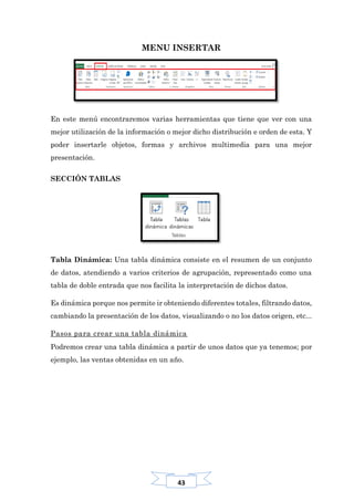 43
MENU INSERTAR
En este menú encontraremos varias herramientas que tiene que ver con una
mejor utilización de la información o mejor dicho distribución e orden de esta. Y
poder insertarle objetos, formas y archivos multimedia para una mejor
presentación.
SECCIÓN TABLAS
Tabla Dinámica: Una tabla dinámica consiste en el resumen de un conjunto
de datos, atendiendo a varios criterios de agrupación, representado como una
tabla de doble entrada que nos facilita la interpretación de dichos datos.
Es dinámica porque nos permite ir obteniendo diferentes totales, filtrando datos,
cambiando la presentación de los datos, visualizando o no los datos origen, etc...
Pasos para crear una tabla dinámica
Podremos crear una tabla dinámica a partir de unos datos que ya tenemos; por
ejemplo, las ventas obtenidas en un año.
 