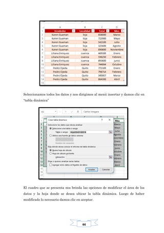 44
Seleccionamos todos los datos y nos dirigimos al menú insertar y damos clic en
“tabla dinámica”
El cuadro que se presenta nos brinda las opciones de modificar el área de los
datos y la hoja donde se desea ubicar la tabla dinámica. Luego de haber
modificado lo necesario damos clic en aceptar.
 