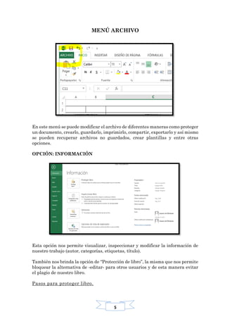 5
MENÚ ARCHIVO
En este menú se puede modificar el archivo de diferentes maneras como proteger
un documento, crearlo, guardarlo, imprimirlo, compartir, exportarlo y así mismo
se pueden recuperar archivos no guardados, crear plantillas y entre otras
opciones.
OPCIÓN: INFORMACIÓN
Esta opción nos permite visualizar, inspeccionar y modificar la información de
nuestro trabajo (autor, categorías, etiquetas, título).
También nos brinda la opción de “Protección de libro”, la misma que nos permite
bloquear la alternativa de -editar- para otros usuarios y de esta manera evitar
el plagio de nuestro libro.
Pasos para proteger libro.
 