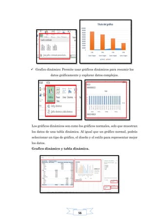 56
 Grafico dinámico: Permite usar gráficos dinámicos para resumir los
datos gráficamente y explorar datos complejos.
Los gráficos dinámicos son como los gráficos normales, solo que muestran
los datos de una tabla dinámica. Al igual que un gráfico normal, podrás
seleccionar un tipo de gráfico, el diseño y el estilo para representar mejor
los datos.
Grafico dinámico y tabla dinámica.
 