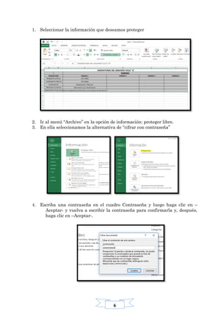 6
1. Seleccionar la información que deseamos proteger
2. Ir al menú “Archivo” en la opción de información: proteger libro.
3. En ella seleccionamos la alternativa de “cifrar con contraseña”
4. Escriba una contraseña en el cuadro Contraseña y luego haga clic en –
Aceptar- y vuelva a escribir la contraseña para confirmarla y, después,
haga clic en –Aceptar-.
 