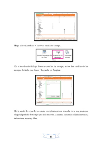 61
Haga clic en Analizar > Insertar escala de tiempo.
En el cuadro de diálogo Insertar escalas de tiempo, active las casillas de los
campos de fecha que desee y haga clic en Aceptar.
En la parte derecha del recuadro encontramos una pestaña en la que podemos
elegir el periodo de tiempo que nos muestra la escala. Podemos seleccionar años,
trimestres, meses y días.
 