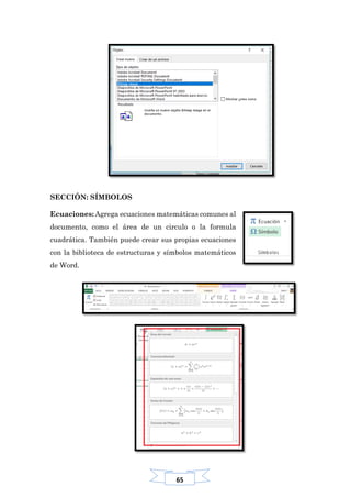 65
SECCIÓN: SÍMBOLOS
Ecuaciones: Agrega ecuaciones matemáticas comunes al
documento, como el área de un circulo o la formula
cuadrática. También puede crear sus propias ecuaciones
con la biblioteca de estructuras y símbolos matemáticos
de Word.
 