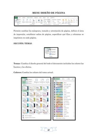 67
MENU DISEÑO DE PÁGINA
Permite cambiar los márgenes, tamaño y orientación de página, definir el área
de impresión, establecer saltos de página, especificar qué filas y columnas se
imprimen en cada página.
SECCIÓN: TEMAS
Temas: Cambia el diseño general del todo el documento incluidos los colores las
fuentes y los efectos.
Colores: Cambia los colores del tema actual.
 