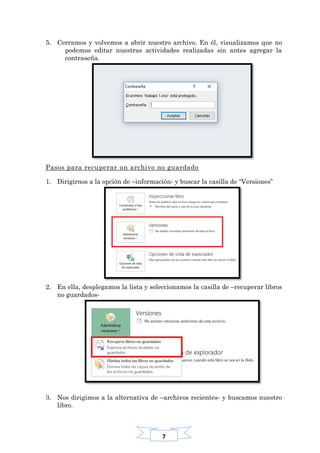 7
5. Cerramos y volvemos a abrir nuestro archivo. En él, visualizamos que no
podemos editar nuestras actividades realizadas sin antes agregar la
contraseña.
Pasos para recuperar un archivo no guardado
1. Dirigirnos a la opción de –información- y buscar la casilla de “Versiones”
2. En ella, desplegamos la lista y seleccionamos la casilla de –recuperar libros
no guardados-
3. Nos dirigimos a la alternativa de –archivos recientes- y buscamos nuestro
libro.
 