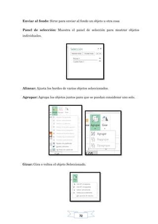 72
Enviar al fondo: Sirve para enviar al fondo un objeto u otra cosa
Panel de selección: Muestra el panel de selección para mostrar objetos
individuales.
Alinear: Ajusta los bordes de varios objetos seleccionados.
Agrupar: Agrupa los objetos juntos para que se puedan considerar uno solo.
Girar: Gira o voltea el objeto Seleccionado.
 
