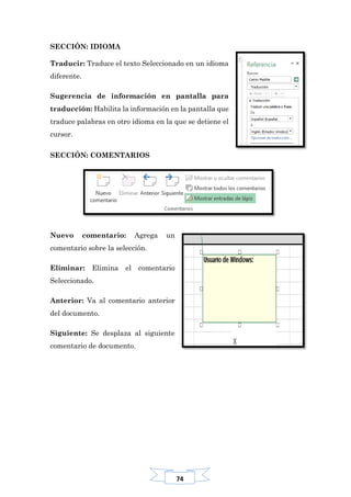 74
SECCIÓN: IDIOMA
Traducir: Traduce el texto Seleccionado en un idioma
diferente.
Sugerencia de información en pantalla para
traducción: Habilita la información en la pantalla que
traduce palabras en otro idioma en la que se detiene el
cursor.
SECCIÓN: COMENTARIOS
Nuevo comentario: Agrega un
comentario sobre la selección.
Eliminar: Elimina el comentario
Seleccionado.
Anterior: Va al comentario anterior
del documento.
Siguiente: Se desplaza al siguiente
comentario de documento.
 