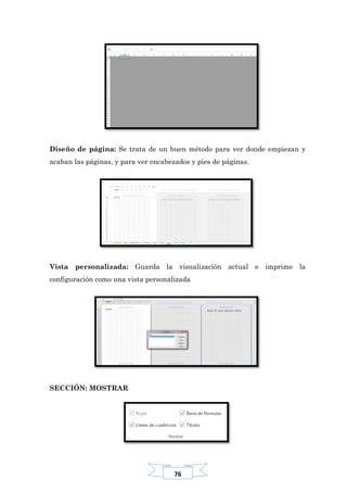76
Diseño de página: Se trata de un buen método para ver donde empiezan y
acaban las páginas, y para ver encabezados y pies de páginas.
Vista personalizada: Guarda la visualización actual e imprime la
configuración como una vista personalizada
SECCIÓN: MOSTRAR
 