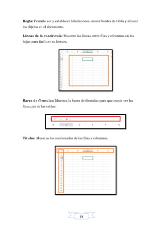 77
Regla: Permite ver y establecer tabulaciones, mover bordes de tabla y alinear
los objetos en el documento.
Líneas de la cuadricula: Muestra las líneas entre filas y columnas en las
hojas para facilitar su lectura.
Barra de fórmulas: Muestra la barra de fórmulas para que pueda ver las
fórmulas de las celdas.
Títulos: Muestra los encabezados de las filas y columnas.
 