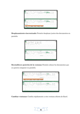 81
Desplazamiento sincronizado: Permite desplazar juntos dos documentos en
paralelo.
Reestablecer posición de la ventana: Permite colocar los documentos que
se quieren comparar en paralelo.
Cambiar ventanas: Cambia rápidamente a otra ventana abierta de Excel.
 