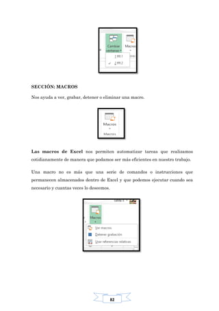 82
SECCIÓN: MACROS
Nos ayuda a ver, grabar, detener o eliminar una macro.
Las macros de Excel nos permiten automatizar tareas que realizamos
cotidianamente de manera que podamos ser más eficientes en nuestro trabajo.
Una macro no es más que una serie de comandos o instrucciones que
permanecen almacenados dentro de Excel y que podemos ejecutar cuando sea
necesario y cuantas veces lo deseemos.
 