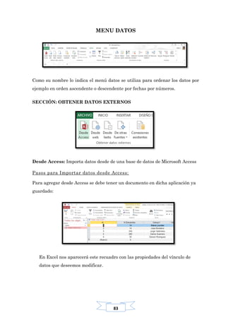 83
MENU DATOS
Como su nombre lo indica el menú datos se utiliza para ordenar los datos por
ejemplo en orden ascendente o descendente por fechas por números.
SECCIÓN: OBTENER DATOS EXTERNOS
Desde Access: Importa datos desde de una base de datos de Microsoft Access
Pasos para Importar datos desde Access:
Para agregar desde Access se debe tener un documento en dicha aplicación ya
guardado:
En Excel nos aparecerá este recuadro con las propiedades del vínculo de
datos que deseemos modificar.
 