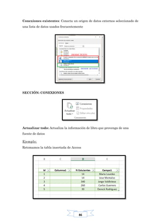 86
Conexiones existentes: Conecta un origen de datos externos seleccionado de
una lista de datos usados frecuentemente
SECCIÓN: CONEXIONES
Actualizar todo: Actualiza la información de libro que provenga de una
fuente de datos
Ejemplo:
Retomamos la tabla insertada de Access
 