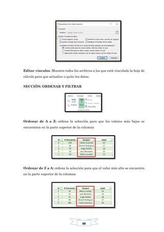 88
Editar vínculos: Muestra todos los archivos a los que está vinculado la hoja de
cálculo para que actualice o quite los datos.
SECCIÓN: ORDENAR Y FILTRAR
Ordenar de A a Z: ordena la selección para que los valores más bajos se
encuentren en la parte superior de la columna
Ordenar de Z a A: ordena la selección para que el valor más alto se encuentre
en la parte superior de la columna
 
