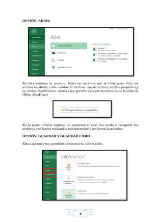9
OPCIÓN: ABRIR
En esta ventana se presenta todas las opciones que se tiene para abrir un
archivo existente, como nombre de archivo, tipo de archivo, texto o propiedad y
su última modificación, además nos permite agregar documentos de la nube de
Office (OneDrive)
En la parte inferior apárese un segmento el cual nos ayuda a recuperar los
archivos que fueron realizados recientemente y no fueron guardados.
OPCIÓN: GUARDAR Y GUARDAR COMO
Estas opciones nos permiten almacenar la información.
 
