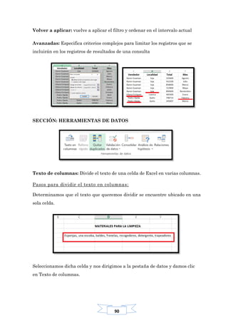90
Volver a aplicar: vuelve a aplicar el filtro y ordenar en el intervalo actual
Avanzadas: Especifica criterios complejos para limitar los registros que se
incluirán en los registros de resultados de una consulta
SECCIÓN: HERRAMIENTAS DE DATOS
Texto de columnas: Divide el texto de una celda de Excel en varias columnas.
Pasos para dividir el texto en columnas:
Determinamos que el texto que queremos dividir se encuentre ubicado en una
sola celda.
Seleccionamos dicha celda y nos dirigimos a la pestaña de datos y damos clic
en Texto de columnas.
 