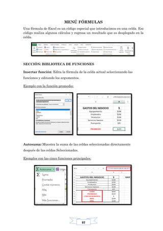 97
MENÚ FÓRMULAS
Una fórmula de Excel es un código especial que introducimos en una celda. Ese
código realiza algunos cálculos y regresa un resultado que es desplegado en la
celda.
SECCIÓN: BIBLIOTECA DE FUNCIONES
Insertar función: Edita la fórmula de la celda actual seleccionando las
funciones y editando los argumentos.
Ejemplo con la función promedio:
Autosuma: Muestra la suma de las celdas seleccionadas directamente
después de las celdas Seleccionadas.
Ejemplos con las cinco funciones principales:
 