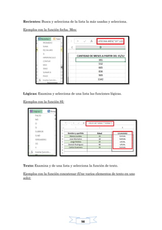98
Recientes: Busca y selecciona de la lista la más usadas y selecciona.
Ejemplos con la función fecha. Mes:
Lógicas: Examina y selecciona de una lista las funciones lógicas.
Ejemplos con la función SI:
Texto: Examina y de una lista y selecciona la función de texto.
Ejemplos con la función concatenar (Une varios elementos de texto en uno
solo):
 