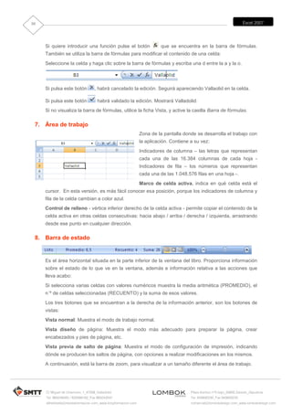 30                                                                                                                      Excel 2007




     Si quiere introducir una función pulse el botón                     que se encuentra en la barra de fórmulas.
     También se utiliza la barra de fórmulas para modificar el contenido de una celda:
     Seleccione la celda y haga clic sobre la barra de fórmulas y escriba una d entre la a y la o.




     Si pulsa este botón          , habrá cancelado la edición. Seguirá apareciendo Vallaolid en la celda.

     Si pulsa este botón            habrá validado la edición. Mostrará Valladolid.
     Si no visualiza la barra de fórmulas, utilice la ficha Vista, y active la casilla Barra de fórmulas.

 7. Área de trabajo
                                                               Zona de la pantalla donde se desarrolla el trabajo con
                                                               la aplicación. Contiene a su vez:
                                                               Indicadores de columna – las letras que representan
                                                               cada una de las 16.384 columnas de cada hoja -
                                                               Indicadores de fila – los números que representan
                                                               cada una de las 1.048.576 filas en una hoja -.
                                                               Marco de celda activa, indica en qué celda está el
     cursor. En esta versión, es más fácil conocer esa posición, porque los indicadores de columna y
     fila de la celda cambian a color azul.
     Control de relleno - vértice inferior derecho de la celda activa - permite copiar el contenido de la
     celda activa en otras celdas consecutivas: hacia abajo / arriba / derecha / izquierda, arrastrando
     desde ese punto en cualquier dirección.

 8. Barra de estado


     Es el área horizontal situada en la parte inferior de la ventana del libro. Proporciona información
     sobre el estado de lo que ve en la ventana, además e información relativa a las acciones que
     lleva acabo:
     Si selecciona varias celdas con valores numéricos muestra la media aritmética (PROMEDIO), el
     n´º de celdas seleccionadas (RECUENTO) y la suma de esos valores.
     Los tres botones que se encuentran a la derecha de la información anterior, son los botones de
     vistas:
     Vista normal: Muestra el modo de trabajo normal.
     Vista diseño de página: Muestra el modo más adecuado para preparar la página, crear
     encabezados y pies de página, etc.
     Vista previa de salto de página: Muestra el modo de configuración de impresión, indicando
     dónde se producen los saltos de página, con opciones a realizar modificaciones en los mismos.
     A continuación, está la barra de zoom, para visualizar a un tamaño diferente el área de trabajo.




     C/ Miguel de Unamuno, 1_47008_Valladolid                                          Plaza Iturrilun nº5 bajo_20800 Zarautz_Gipuzkoa
     Tel. 983249455 / 625569162_Fax 983243547                                          Tel. 943830230_Fax 943830233
     alfredovela@revistaformacion.com_www.ticsyformacion.com                           comercial@lombokdesign.com_www.lombokdesign.com
 