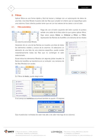 85                                                                                                                     Excel 2007




 2. Filtros
        Aplicar filtros es una forma rápida y fácil de buscar y trabajar con un subconjunto de datos de
        una lista. Una lista filtrada muestra sólo las filas que cumplen el criterio que se especifique para
        una columna. Esos criterios pueden tener que ver con los valores de los datos o con el color.

 2.1.      Filtro automático
                                                     Haga clic con el botón izquierdo del ratón cuando el puntero
                                                     señale una celda de la lista sobre la que quiere aplicar filtros.
                                                     Siga estos pasos Datos  Ordenar y filtrar  Filtro.
                                                     Aparecerán las flechas de Autofiltro a la derecha de los rótulos

        de columna de la lista filtrada.
        Haciendo clic en una de las flechas se muestra una lista de todos
        los elementos visibles y únicos de la columna. Si selecciona un
        elemento de una lista de una columna específica, puede ocultar
        instantáneamente todas las filas que no contengan el valor
        seleccionado.
        Excel indica los elementos filtrados con algunas pistas visuales: la
        flecha de Autofiltro se transforma en un embudo. Los números de
        las filas filtradas son azules.




        En Filtros de texto, puede elegir entre:




        Si el campo es numérico encontrará también la opción 10 mejores:




        Que muestra las n entradas de valor más alto o de valor más bajo de es columna.




        C/ Miguel de Unamuno, 1_47008_Valladolid                                      Plaza Iturrilun nº5 bajo_20800 Zarautz_Gipuzkoa
        Tel. 983249455 / 625569162_Fax 983243547                                      Tel. 943830230_Fax 943830233
        alfredovela@revistaformacion.com_www.ticsyformacion.com                       comercial@lombokdesign.com_www.lombokdesign.com
 