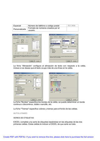 Especial         Número de teléfono o código postal           352-2656
                            Formato de números creados por el
           Personalizada
                            usuario.




           La ficha “Alineación” configura al alineación de texto con respecto a la celda,
           incluso si se desea que el texto ocupe más de una línea en la celda.




           La ficha "Bordes" especifica los bordes de la celda, se puede determinar un borde
           continuo o discontinuo, doble o sencillo, etc.

           La ficha "Tramas" especifica colores y tramas para el fondo de las celdas.

           AUTOLLENADO

           SERIES DE ETIQUETAS

           EXCEL completa una serie de etiquetas basándose en las etiquetas de las dos
           primeras celdas. Estas celdas le indican a EXCEL de que serie se trata.




Create PDF with PDF4U. If you wish to remove this line, please click here to purchase the full version
 