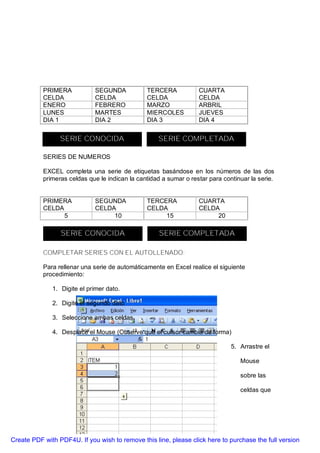 PRIMERA           SEGUNDA            TERCERA            CUARTA
           CELDA             CELDA              CELDA              CELDA
           ENERO             FEBRERO            MARZO              ARBRIL
           LUNES             MARTES             MIERCOLES          JUEVES
           DIA 1             DIA 2              DIA 3              DIA 4


                 SERIE CONOCIDA                     SERIE COMPLETADA

           SERIES DE NUMEROS

           EXCEL completa una serie de etiquetas basándose en los números de las dos
           primeras celdas que le indican la cantidad a sumar o restar para continuar la serie.


           PRIMERA           SEGUNDA            TERCERA            CUARTA
           CELDA             CELDA              CELDA              CELDA
                 5                10                 15                 20

                 SERIE CONOCIDA                      SERIE COMPLETADA

           COMPLETAR SERIES CON EL AUTOLLENADO:

           Para rellenar una serie de automáticamente en Excel realice el siguiente
           procedimiento:

              1. Digite el primer dato.

              2. Digite el segundo dato

              3. Seleccione ambas celdas.

              4. Desplace el Mouse (Observe que el cursor cambia de forma)

                                                                               5. Arrastre el

                                                                                  Mouse

                                                                                  sobre las

                                                                                  celdas que




Create PDF with PDF4U. If you wish to remove this line, please click here to purchase the full version
 