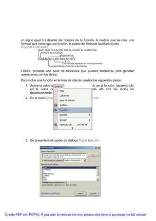 un signo igual (=) delante del nombre de la función. A medida que se cree una
           fórmula que contenga una función, la paleta de fórmulas facilitará ayuda.
           Insertar Funciones
                        Signo igual (si la función está al principio de una formula)
                          Nombre de la función
                                                Argumentos
                       =SUMA(A10;B5:B10;50;37)
                                               Las comas separan un los argumentos
                                  Los paréntesis encierran argumentos

           EXCEL presenta una serie de funciones que pueden emplearse para generar
           operaciones con los datos.
           Para incluir una función en la hoja de cálculo, realice los siguientes pasos:
              1. Active la celda en que se mostrará el resultado de la función, haciendo clic
                 en la celda deseada, o moviéndose hasta ella con las teclas de
                 desplazamiento.
              2. En el menú Insertar seleccione la opción Función...




              3. Se presentará el cuadro de diálogo Pegar función.




Create PDF with PDF4U. If you wish to remove this line, please click here to purchase the full version
 