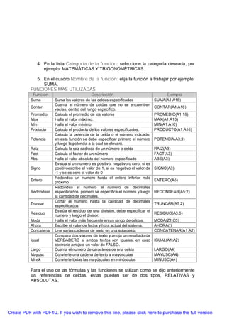 4. En la lista Categoría de la función: seleccione la categoría deseada, por
                 ejemplo: MATEMÁTICAS Y TRIGONOMÉTRICAS.

             5. En el cuadro Nombre de la función: elija la función a trabajar por ejemplo:
                SUMA.
           FUNCIONES MAS UTILIZADAS
            Función                           Descripción                                Ejemplo
           Suma         Suma los valores de las celdas especificadas                SUMA(A1:A16)
                        Cuenta el número de celdas que no se encuentren
           Contar                                                                   CONTAR(A1:A16)
                        vacías, dentro del rango especifico.
           Promedio     Calcula el promedio de los valores                          PROMEDIO(A1:16)
           Máx          Halla el valor máximo.                                      MAX(A1:A16)
           Mín          Halla el valor mínimo.                                      MIN(A1:A16)
           Producto     Calcula el producto de los valores especificados.           PRODUCTO(A1:A16)
                        Calcula la potencia de la celda o el número indicado,
           Potencia     en esta función se debe especificar primero el número       POTENCIA(A3;3)
                        y luego la potencia a la cual se elevará.
           Raiz         Calcula la raiz cadrada de un número o celda                RAIZ(A3)
           Fact         Calcula el factor de un número                              FACT(A3)
           Abs.         Halla el valor absoluto del número especificado             ABS(A3)
                        Evalua si un numero es positivo, negativo o cero; si es
           Signo        positivoescribe el valor de 1, si es negativo el valor de   SIGNO(A3)
                        -1 y se es cero el valor de 0
                        Redondea un numero hasta el entero inferior más
           Entero                                                                   ENTERO(A5)
                        próximo
                        Redondea el numero al numero de decimales
           Redondear    especificados, primero se especifica el número y luego      REDONDEAR(A5;2)
                        la cantidad de decimales.
                        Cortar el numero hasta la cantidad de decimales
           Truncar                                                                  TRUNCAR(A5;2)
                        especificados.
                        Evalúa el residuo de una división, debe especificar el
           Residuo                                                                  RESIDUO(A3;5)
                        numero y luego el divisor.
           Moda         Halla el valor más frecuente en un rango de celdas.         MODA(Z1:C5)
           Ahora        Escribe el valor de fecha y hora actual del sistema.        AHORA( )
           Concatenar   Une varias cadenas de texto en una sola celda               CONCATENAR(A1;A2)
                        Compara dos valores de texto y arroja un resultado de
           Igual        VERDADERO si ambos textos son iguales, en caso              IGUAL(A1:A2)
                        contrario arrojara un valor de FALSO.
           Largo        Cuenta el numero de caracteres de una celda                 LARGO(A4)
           Mayusc       Convierte una cadena de texto a mayúsculas                  MAYUSC(A4)
           Minsk        Convierte todas las mayúsculas en minúsculas                MINUSC(A4)

           Para el uso de las fórmulas y las funciones se utilizan como se dijo anteriormente
           las referencias de celdas, éstas pueden ser de dos tipos, RELATIVAS y
           ABSOLUTAS.




Create PDF with PDF4U. If you wish to remove this line, please click here to purchase the full version
 
