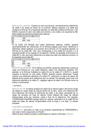 Referencias relativas: Cuando se crea una fórmula, normalmente las referencias
           de celda o de rango se basan en su posición relativa respecto a la celda que
           contiene la fórmula. En el siguiente ejemplo, la celda B6 contiene la fórmula = A5;
           EXCEL buscará el valor una celda por encima y una celda a la izquierda de B6.
           Este método se denomina referencias relativas.
                     A               B
           5            100
           6            200 =A5
           7
           Si se copia una fórmula que utiliza referencias relativas, EXCEL ajustará
           automáticamente las referencias en la fórmula pegada para hacer referencia a
           diferentes celdas relativas a la posición de la fórmula. En el siguiente ejemplo, la
           fórmula en la celda B6, =A5, que corresponde a una celda por encima y a la
           izquierda de B6, se ha copiado en la celda B7. EXCEL ha ajustado la fórmula en la
           celda B7 a =A6, que hace referencia a la celda que está una celda por encima y a
           la izquierda de la celda B7.
                     A               B
           5            100
           6            200 =A5
           7                   =A6
           Referencias absolutas: Si no desea que EXCEL ajuste las referencias cuando se
           copie una fórmula en una celda diferente, utilice una referencia absoluta. Por
           ejemplo, si la fórmula multiplica la celda A5 por la celda C1 (=A5*C1) y puede
           copiarse la fórmula en otra celda, EXCEL ajustará ambas referencias. Puede
           crearse una referencia absoluta a la celda C1, colocando un signo de pesos ($)
           delante de las partes de la referencia que no cambia. Por ejemplo, para crear una
           referencia absoluta a la celda C1, agregue signos de dólar a la fórmula como se
           indica a continuación:
           =A5*$C$1
           Referencias 3D: Si desea analizar los datos de la misma celda o del mismo rango
           de celdas en varias hojas de cálculo dentro de un libro, utilice una referencia 3D.
           Una referencia 3D incluye la referencia de celda o de rango, precedida de un
           rango de nombres de hoja de cálculo. Excel utilizará las hojas de cálculo
           almacenadas entre los nombres ¡nidal y final de la referencia. Por ejemplo,
           =SUMA(Hoja2:Hojal3!B5) agrega todos los valores contenidos en la celda B5 de
           todas las hojas de cálculo comprendidas entre la Hoja 2 y la Hoja 13, ambas
           incluidas.
           FUNCIONES AVANZADAS
           FUNCIÓN SI: Devuelve un valor si la condición especificada es VERDADERA y
           otro valor si dicho argumento es FALSO.
           Utilice SI para realizar pruebas condicionales en valores y fórmulas. Sintaxis




Create PDF with PDF4U. If you wish to remove this line, please click here to purchase the full version
 