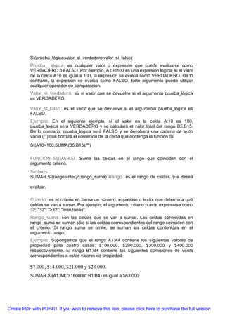 SI(prueba_lógica;valor_si_verdadero;valor_si_falso)
           Prueba_ lógica: es cualquier valor o expresión que puede evaluarse como
           VERDADERO o FALSO. Por ejemplo, A10=100 es una expresión lógica; si el valor
           de la celda A10 es igual a 100, la expresión se evalúa como VERDADERO. De lo
           contrario, la expresión se evalúa como FALSO. Este argumento puede utilizar
           cualquier operador de comparación.
           Valor_si_verdadero: es el valor que se devuelve si el argumento prueba_lógica
           es VERDADERO.

           Valor_sí_falso: es el valor que se devuelve si el argumento prueba_lógica es
           FALSO.
           Ejemplo: En el siguiente ejemplo, si el valor en la celda A:10 es 100,
           prueba_lógica será VERDADERO y se calculará el valor total del rango B5:B15.
           De lo contrario, prueba_lógica será FALSO y se devolverá una cadena de texto
           vacía ("") que borrará el contenido de la celda que contenga la función SI.
           SI(A10=100;SUMA(B5:B15);"")

           FUNCIÓN SUMAR.SI: Suma las celdas en el rango que coinciden con el
           argumento criterio.
           Sintaxis
           SUMAR.SI(rango;criter¡o;rango_suma) Rango: es el rango de celdas que desea

           evaluar.

           Criterio: es el criterio en forma de número, expresión o texto, que determina qué
           celdas se van a sumar. Por ejemplo, el argumento criterio puede expresarse como
           32; "32"; ">32"; "manzanas".
           Rango_suma: son las celdas que se van a sumar. Las celdas contenidas en
           rango_suma se suman sólo si las celdas correspondientes del rango coinciden con
           el criterio. Si rango_suma se omite, se suman las celdas contenidas en el
           argumento rango.
           Ejemplo: Supongamos que el rango A1:A4 contiene los siguientes valores de
           propiedad para cuatro casas: $100.000, $200.000, $300.000 y $400.000
           respectivamente. El rango B1:B4 contiene las siguientes comisiones de venta
           correspondientes a estos valores de propiedad:

           $7.000, $14.000, $21.000 y $28.000.
           SUMAR.SI(A1:A4;">160000";B1:B4) es igual a $63.000




Create PDF with PDF4U. If you wish to remove this line, please click here to purchase the full version
 