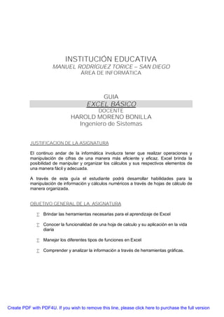 INSTITUCIÓN EDUCATIVA
                      MANUEL RODRÍGUEZ TORICE – SAN DIEGO
                                    ÁREA DE INFORMÁTICA



                                                GUIA
                                       EXCEL BÁSICO
                                             DOCENTE
                               HAROLD MORENO BONILLA
                                 Ingeniero de Sistemas


           JUSTIFICACION DE LA ASIGNATURA

           El continuo andar de la informática involucra tener que realizar operaciones y
           manipulación de cifras de una manera más eficiente y eficaz. Excel brinda la
           posibilidad de manipular y organizar los cálculos y sus respectivos elementos de
           una manera fácil y adecuada.

           A través de esta guía el estudiante podrá desarrollar habilidades para la
           manipulación de información y cálculos numéricos a través de hojas de cálculo de
           manera organizada.


           OBJETIVO GENERAL DE LA ASIGNATURA

              • Brindar las herramientas necesarias para el aprendizaje de Excel

              • Conocer la funcionalidad de una hoja de calculo y su aplicación en la vida
                diaria

              • Manejar los diferentes tipos de funciones en Excel

              • Comprender y analizar la información a través de herramientas gráficas.




Create PDF with PDF4U. If you wish to remove this line, please click here to purchase the full version
 