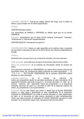 FUNCIÓN CONTAR.SI: Cuenta las celdas, dentro del rango, que no están en
           blanco y que cumplen con el criterio especificado.
           Sintaxis
           CONTAR.SI(rango;cr¡terio)
           Los argumentos de RANGO y CRITERIO se utilizan igual que en la función
           SUMAR.SI
           Ejemplos: Supongamos que el rango A3:A6 contiene "manzanas", "naranjas",
           "melocotones" y "manzanas" respectivamente.
           CONTAR.SI(A3:A6; "manzanas") es igual a 2


           FUNCIÓN BUSCARV: Busca un valor específico en la columna más a izquierda
           de una matriz y devuelve el valor en la misma fila de una columna especificada en
           la tabla.
           Sintaxis
           BUSCARV(valor_buscado;matríz_de_comparación;indicador_columnas;ordenado)

           Valor_buscado: es el valor que se busca en la primera columna de la matriz.
           Matriz_de_comparación: es el conjunto de información donde se buscan los
           datos,
           Si el argumento ordenado es VERDADERO, los valores de la primera columna del
           argumento matriz_de_comparac¡ón deben colocarse en orden ascendente: ...; -2;
           -1; 0; 1; 2; ... ; A-Z; FALSO; VERDADERO. De lo contrario, BUSCARV podría
           devolver un valor incorrecto.
           Indicador_columnas;       es      el     número        de     columna       de
           matriz_de_comparación desde la cual debe devolverse el valor coincidente. Si el
           argumento indicador_columnas es igual a 1, la función devuelve el valor de la
           primera columna del argumento matriz_de_comparación; si el argumento
           indicador_columnas es igual a 2, devuelve el valor de la segunda columna de
           matriz_de_comparación y así sucesivamente.
           Ordenado: Es un valor lógico que indica si desea que la función BUSCARV
           busque un valor igual o aproximado al valor especificado. Si el argumento
           ordenado es VERDADERO o se omite, la función devuelve un valor aproximado,
           es decir, si no encuentra un valor exacto, devolverá el valor inmediatamente
           menor que valor_buscado. Si ordenado es FALSO, BUSCARV devuelve el valor
           buscado. Si no encuentra ningún valor, devuelve el valor de error #N/A.




Create PDF with PDF4U. If you wish to remove this line, please click here to purchase the full version
 