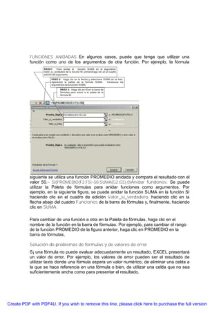 FUNCIONES ANIDADAS En algunos casos, puede que tenga que utilizar una
           función como uno de los argumentos de otra función. Por ejemplo, la fórmula




           siguiente se utiliza una función PROMEDIO anidada y compara el resultado con el
           valor 50.= SI(PROMEDIO(F2:F5)>50;SUMA(G2:G5);0)Anidar fundones: Se puede
           utilizar la Paleta de fórmulas para anidar funciones como argumentos. Por
           ejemplo, en la siguiente figura, se puede anidar la función SUMA en la función SI
           haciendo clic en el cuadro de edición Valor_si_verdadero, haciendo clic en la
           flecha abajo del cuadro Funciones de la barra de fórmulas y, finalmente, haciendo
           clic en SUMA.

           Para cambiar de una función a otra en la Paleta de fórmulas, haga clic en el
           nombre de la función en la barra de fórmulas. Por ejemplo, para cambiar el rango
           de la función PROMEDIO de la figura anterior, haga clic en PROMEDIO en la
           barra de fórmulas.

           Solución de problemas de fórmulas y de valores de error
           S¡ una fórmula no puede evaluar adecuadamente un resultado, EXCEL presentará
           un valor de error. Por ejemplo, los valores de error pueden ser el resultado de
           utilizar texto donde una fórmula espera un valor numérico, de eliminar una celda a
           la que se hace referencia en una fórmula o bien, de utilizar una celda que no sea
           suficientemente ancha como para presentar el resultado.




Create PDF with PDF4U. If you wish to remove this line, please click here to purchase the full version
 
