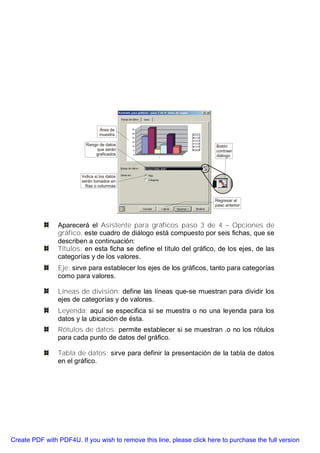 Aparecerá el Asistente para gráficos paso 3 de 4 – Opciones de
                gráfico, este cuadro de diálogo está compuesto por seis fichas, que se
                describen a continuación:
                Títulos: en esta ficha se define el título del gráfico, de los ejes, de las
                categorías y de los valores.
                Eje: sirve para establecer los ejes de los gráficos, tanto para categorías
                como para valores.

                Líneas de división: define las líneas que-se muestran para dividir los
                ejes de categorías y de valores.
                Leyenda: aquí se especifica si se muestra o no una leyenda para los
                datos y la ubicación de ésta.
                Rótulos de datos: permite establecer si se muestran .o no los rótulos
                para cada punto de datos del gráfico.

                Tabla de datos: sirve para definir la presentación de la tabla de datos
                en el gráfico.




Create PDF with PDF4U. If you wish to remove this line, please click here to purchase the full version
 