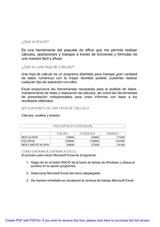 ¿Qué es Excel?

           Es una herramienta del paquete de office que me permite realizar
           cálculos, operaciones y trabajos a través de funciones y fórmulas de
           una manera fácil y eficaz

           ¿Qué es una Hoja de Cálculo?
           Una hoja de cálculo es un programa diseñado para manejar gran cantidad
           de datos numéricos con la mayor facilidad posible, pudiendo realizar
           cualquier tipo de operación con ellos.

           Excel proporciona las herramientas necesarias para el análisis de datos,
           mantenimiento de listas y realización de cálculos, así como las herramientas
           de presentación indispensables para crear informes con base a los
           resultados obtenidos.

           APLICACIONES DE UNA HOJA DE CÁLCULO

           Cálculos, análisis y listados


                                  PRESUPUESTO MENSUAL

                                     ENERO            FEBRERO          MARZO
           DOTACION                      25000              26000          27500
           EQUIPOS                      150000             154000         156500
           DOCUMENTACION                 24000              22500          24100

           COMO ENTRAR A ENTRAR A EXCEL:
           El proceso para iniciar Microsoft Excel es el siguiente:

              1. Haga clic en el botón INICIO de la barra de tareas de Windows y ubique el
                 puntero en la opción programas.

              2. Seleccione Microsoft Excel del menú desplegable.

              3. De manera inmediata se visualizará la ventana de trabajo Microsoft Excel.




Create PDF with PDF4U. If you wish to remove this line, please click here to purchase the full version
 