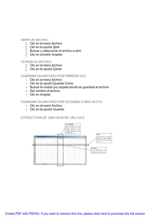 ABRIR UN ARCHIVO:
              •   Clic en el menú Archivo
              •   Clic en la opción Abrir
              •   Buscar y seleccionar el archivo a abrir
              •   Clic en el botón Aceptar

           CERRAR UN ARCHIVO:
              • Clic en el menú Archivo
              • Clic en la opción Cerrar

           GUARDAR UN ARCHIVO POR PRIMERA VEZ:
             ⊕ Clic en el menú Archivo
             ⊕ Clic en la opción Guardar Como
             ⊕ Buscar la unidad y/o carpeta donde se guardará el archivo
             ⊕ Dar nombre al archivo
             ⊕ Clic en Aceptar

           GUARDAR UN ARCHIVO POR SEGUNDA O MAS VECES:
             ⊕ Clic en el menú Archivo
             ⊕ Clic en la opción Guardar

           ESTRUCTURA DE UNA HOJA DE CÁLCULO




Create PDF with PDF4U. If you wish to remove this line, please click here to purchase the full version
 