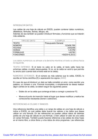 INTRODUCIR DATOS

           Las celdas de una hoja de cálculo en EXCEL pueden contener datos numéricos,
           alfabéticos, fórmulas, fechas, dibujos, etc.
           Además de eso también se pueden introducir fórmulas y funciones que se tratarán
           más adelante.

                    TIPO DE DATO                           EJEMPLO
           TEXTO                                Presupuesto General
           NÚMERO                                                     123456.789
           FECHAS                                                        23/02/98
           HORAS                                                         1:25 PM
           FORMULAS                                                       =A3*B3
           FUNCIONES                                               =SI(D3=S,20,0)


           Los datos numéricos se alinean a la derecha mientras el texto se alinea hacia
           la izquierda.

           TEXTO EXTENSO: Si el texto no cabe en la celda, el texto salta hacia las
           próximas celdas, si están desocupadas. Si no, en la celda se verá lo que permite
           su ancho (aún cuando todo el texto esté en la celda).

           NÚMEROS EXTENSOS: Si el número es más extenso que la celda, EXCEL lo
           escribe en forma científica (E) o aparecerán los signos {####).

           En caso de que al introducir un dato se halla cometido un error, como escribir una
           palabra, un número o una. Fórmula incompleta, o simplemente se desea realizar
           algún cambio en la celda, se deben seguir los siguientes pasos:

              ⊕ Doble clic en la celda que contenga el dato a corregir o presionar F2.

              ⊕ Mueva el punto de inserción hasta el lugar que desee modificar y realice las
                correcciones necesarias (borrar o adicionar).

           REFERENCIAS A CELDAS Y RANGOS

           Una referencia identifica una celda o un rango de celdas en una hoja de cálculo e
           indica a EXCEL en qué celdas debe buscar los valores o los datos que desea
           utilizar en una fórmula. En las referencias se pueden utilizar datos de distintas
           partes de una hoja de cálculo en una fórmula, o bien utilizar el valor de una celda
           en varias fórmulas. También puede hacerse referencia a las celdas de otras hojas
           en el mismo libro, a otros libros y a los datos de otros programas. Las referencias




Create PDF with PDF4U. If you wish to remove this line, please click here to purchase the full version
 
