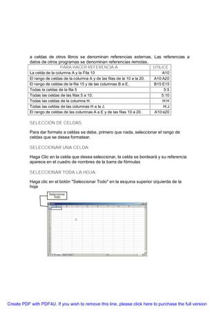 a celdas de otros libros se denominan referencias externas. Las referencias a
           datos de otros programas se denominan referencias remotas.
                            PARA HACER REFERENCIA A                              UTILICE
           La celda de la columna A y la Fila 10                                      A10
           El rango de celdas de la columna A y de las filas de la 10 a la 20.   A10:A20
           El rango de celdas de la fila 15 y de las columnas B a E.             B15:E15
           Todas la celdas de la fila 5                                                5:5
           Todas las celdas de las filas 5 a 10.                                     5:10
           Todas las celdas de la columna H.                                          H:H
           Todas las celdas de las columnas H a la J.                                 H:J
           El rango de celdas de las columnas A a E y de las filas 10 a 20.       A10:e20

           SELECCIÓN DE CELDAS

           Para dar formato a celdas se debe, primero que nada, seleccionar el rango de
           celdas que se desea formatear.

           SELECCIONAR UNA CELDA:

           Haga Clic en la celda que desea seleccionar, la celda se bordeará y su referencia
           aparece en el cuadro de nombres de la barra de fórmulas

           SELECCIONAR TODA LA HOJA:

           Haga clic en el botón "Seleccionar Todo" en la esquina superior izquierda de la
           hoja




Create PDF with PDF4U. If you wish to remove this line, please click here to purchase the full version
 