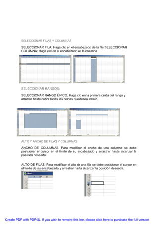 SELECCIONAR FILAS Y COLUMNAS

           SELECCIONAR FILA: Haga clic en el encabezado de la fila SELECCIONAR
           COLUMNA: Haga clic en el encabezado de la columna




           SELECCIONAR RANGOS:

           SELECCIONAR RANGO ÜNICO: Haga clic en la primera celda del rango y
           arrastre hasta cubrir todas las celdas que desea incluir.




           ALTO Y ANCHO DE FILAS Y COLUMNAS

           ANCHO DE COLUMNAS: Para modificar el ancho de una columna se debe
           posicionar el cursor en el límite de su encabezado y arrastrar hasta alcanzar la
           posición deseada.


           ALTO DE FILAS: Para modificar el alto de una fila se debe posicionar el cursor en
           el límite de su encabezado y arrastrar hasta alcanzar la posición deseada.




Create PDF with PDF4U. If you wish to remove this line, please click here to purchase the full version
 